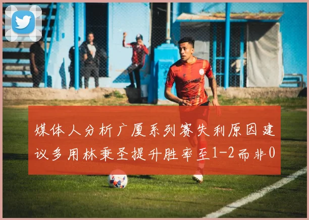 媒体人分析广厦系列赛失利原因建议多用林秉圣提升胜率至1-2而非0-3