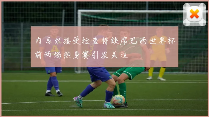 内马尔接受检查将缺席巴西世界杯前两场热身赛引发关注