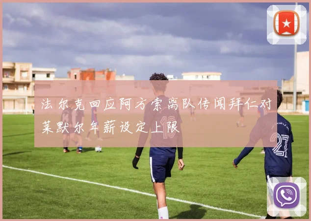 法尔克回应阿方索离队传闻拜仁对莱默尔年薪设定上限