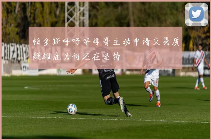 帕金斯呼吁字母哥主动申请交易质疑雄鹿为何还在坚持