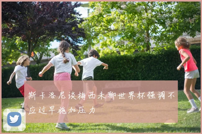 斯卡洛尼谈梅西未聊世界杯强调不应过早施加压力