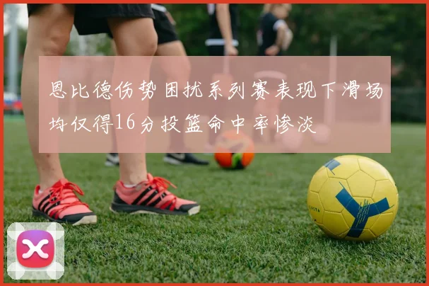 恩比德伤势困扰系列赛表现下滑场均仅得16分投篮命中率惨淡