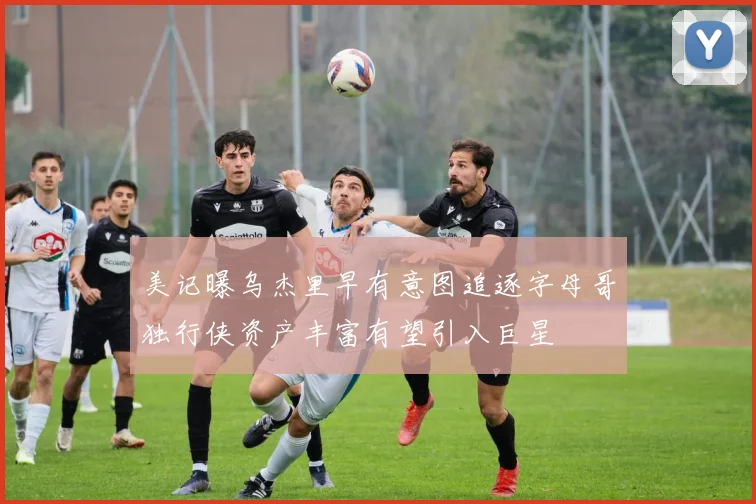 美记曝乌杰里早有意图追逐字母哥独行侠资产丰富有望引入巨星