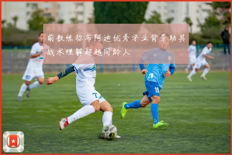 前教练称布阿迪优秀学业背景助其战术理解超越同龄人
