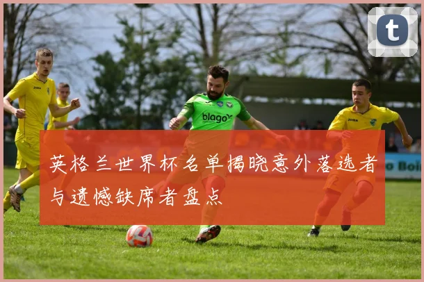 英格兰世界杯名单揭晓意外落选者与遗憾缺席者盘点