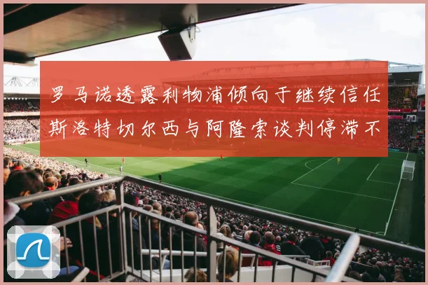 罗马诺透露利物浦倾向于继续信任斯洛特切尔西与阿隆索谈判停滞不前